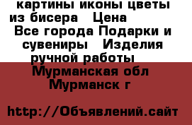 картины,иконы,цветы из бисера › Цена ­ 2 000 - Все города Подарки и сувениры » Изделия ручной работы   . Мурманская обл.,Мурманск г.